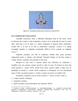26 / 79
Figura 24 Articulaţiile utilizate pentru calcularea scorului DAS 28
II.6.2 MODIFICĂRI PARACLINICE
Anomaliile caracteristice imune şi inflamatorii diferențiază boala de alte artrite. Testele
de laborator într-o boală ca artrita reumatoidă ar trebui să fie în esenţă utile din punct de vedere
clinic, astfel încât să fie de ajutor în a elabora diagnosticul şi prognoza pentru monitorizarea
cursului bolii, şi în plus să fie utile în monitorizarea terapeutică. Acestora li se adaugă
investigațiile imagistice ca radiografia convențională, RMN-ul, CT-ul, ecografia sau scintigrafia
osoasă. 26
Explorările paraclinice sunt utile în completarea tabloului clinic pentru precizarea
diagnosticului pozitiv şi realizarea celui diferenţial. Parametrii biologici cel mai bine corelaţi cu
evoluţia sinovitei reumatoide sunt proteinele de fază acută.
Răspunsul de fază acută se măsoară indirect prin VSH(viteza de sedimentare a
hematiilor) (care este aproape constant crescută la valori de peste 30 mm/oră) sau direct prin
nivelul proteinei C- reactive (PCR). Nivelul bazal scăzut, creşterea rapidă şi timpul scurt de
înjumătăţire al proteinei C- reactive (PCR) (comparativ cu fibrinogenul, care este determinantul
major al VSH), recomandă proteina C- reactivă ca marker mai adecvat al activităţii bolii.
În poliartrita reumatoidă precoce, nivelul proteinei C- reactive este bine corelat cu:
 evoluţia leziunilor radiologice;
 tumefacţiile articulare;
 gradul de pierdere osoasă (determinată prin măsurători DEXA).
26 STUDIUL CLINIC, HISTOPATOLOGIC ŞI IMUNOHISTOCHIMIC AL ARTRITEI REUMATOIDE
PRECOCE, DOCTORAND: CĂPITĂNESCU BOGDAN, CONDUCĂTOR ŞTIINŢIFIC: Prof. Univ. Dr.
SIMIONESCU CRISTIANA EUGENIA, CRAIOVA, 2011, pag.6.
 