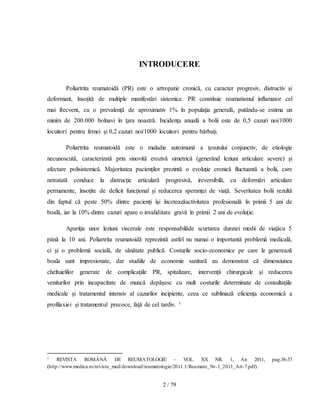 2 / 79
INTRODUCERE
Poliartrita reumatoidă (PR) este o artropatie cronică, cu caracter progresiv, distructiv şi
deformant, însoţită de multiple manifestări sistemice. PR constituie reumatismul inflamator cel
mai frecvent, cu o prevalenţă de aproximativ 1% în populaţia generală, putându-se estima un
minim de 200.000 bolnavi în ţara noastră. Incidenţa anuală a bolii este de 0,5 cazuri noi/1000
locuitori pentru femei şi 0,2 cazuri noi/1000 locuitori pentru bărbaţi.
Poliartrita reumatoidă este o maladie autoimună a ţesutului conjunctiv, de etiologie
necunoscută, caracterizată prin sinovită erozivă simetrică (generând leziuni articulare severe) şi
afectare polisistemică. Majoritatea pacienţilor prezintă o evoluţie cronică fluctuantă a bolii, care
netratată conduce la distrucţie articulară progresivă, ireversibilă, cu deformări articulare
permanente, însoţite de deficit funcţional şi reducerea speranţei de viaţă. Severitatea bolii rezultă
din faptul că peste 50% dintre pacienţi îşi înceteazăactivitatea profesională în primii 5 ani de
boală, iar la 10% dintre cazuri apare o invaliditate gravă în primii 2 ani de evoluţie.
Apariţia unor leziuni viscerale este responsabilăde scurtarea duratei medii de viaţăcu 5
până la 10 ani. Poliartrita reumatoidă reprezintă astfel nu numai o importantă problemă medicală,
ci şi o problemă socială, de sănătate publică. Costurile socio-economice pe care le generează
boala sunt impresionate, dar studiile de economie sanitară au demonstrat că dimensiunea
cheltuielilor generate de complicaţiile PR, spitalizare, intervenţii chirurgicale şi reducerea
veniturilor prin incapacitate de muncă depăşesc cu mult costurile determinate de consultaţiile
medicale şi tratamentul intensiv al cazurilor incipiente, ceea ce subliniază eficienţa economică a
profilaxiei şi tratamentul precoce, faţă de cel tardiv. 1
1 REVISTA ROMÂNĂ DE REUMATOLOGIE – VOL. XX NR. 1, An 2011, pag.36-37
(http://www.medica.ro/reviste_med/download/reumatologie/2011.1/Reumato_Nr-1_2011_Art-7.pdf).
 