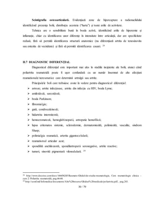 30 / 79
Scintigrafia osteoarticulară. Evidenţiază zone de hipercaptare a radionuclidului
identificând prezenţa bolii, distribuţia acesteia (“harta”) şi toate ariile de activitate.
Tehnica are o sensibilitate bună în boala activă, identificând ariile de hiperemie şi
inflamaţie, chiar cu identificarea unor diferenţe în intensitate între articulaţii, dar are specificitate
redusă, fără să permită identificarea structurii anatomice (nu diferenţiază artrita de tenosinovita
sau entezita de vecinătate) şi fără să permită identificarea cauzei. 28
II.7 DIAGNOSTIC DIFERENŢIAL
Diagnosticul diferenţial este important mai ales în stadiile incipiente ale bolii, atunci când
poliartrita reumatoidă poate fi uşor confundată cu un număr însemnat de alte afecţiuni
reumatismale/nereumatice care determină artralgii sau artrite.
Principalele boli care trebuiesc avute în vedere pentru diagnosticul diferenţial:
 artroze; artrite infecţioase, artrita din infecţia cu HIV, boala Lyme;
 amiloidoză, sarcoidoză;
 boala Parkinson;
 fibromialgie;
 gută, condrocalcinoză;
 hidartrita intermitentă;
 hemocromatoză, hemoglobinopatii, artropatie hemofilică;
 lupus eritematos sistemic, sclerodermie, dermatomiozită, polimiozită, vasculite, sindrom
Sharp;
 polimialgia reumatică, arterita gigantocelulară;
 reumatismul articular acut;
 spondilită anchilozantă, spondilartropatii seronegative, artrite reactive;
 tumori, sinovită pigmentară vilonodulară. 29
28 http://www.docstoc.com/docs/166456245/Reumato-Ghidul-de-studiu-reumatologie, Curs reumatologie clinica –
curs 2: Poliartita reumatoidă, pag.66-68.
29 http://usmf.md/Infomedica/documente/Alre%20resurse/Ghiduri%20medicale/poliartrita.pdf, pag.243.
 