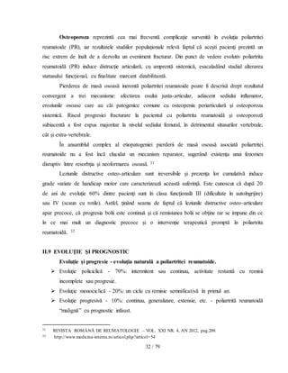 32 / 79
Osteoporoza reprezintă cea mai frecventă complicaţie survenită în evoluţia poliartritei
reumatoide (PR), iar rezultatele studiilor populaţionale relevă faptul că aceşti pacienţi prezintă un
risc extrem de înalt de a dezvolta un eveniment fracturar. Din punct de vedere evolutiv poliartrita
reumatoidă (PR) induce distrucţie articulară, cu amprentă sistemică, esacaladând stadial alterarea
statusului funcţional, cu finalitate marcant dizabilitantă.
Pierderea de masă osoasă inerentă poliartritei reumatoide poate fi descrisă drept rezultatul
convergent a trei mecanisme: afectarea osului juxta-articular, adiacent sediului inflamator,
eroziunile osoase care au căi patogenice comune cu osteopenia periarticulară şi osteoporoza
sistemică. Riscul progresiei fracturare la pacientul cu poliartrita reumatoidă şi osteoporoză
subiacentă a fost expus majoritar la nivelul sediului femural, în detrimentul situsurilor vertebrale,
cât şi extra-vertebrale.
În ansamblul complex al etiopatogeniei pierderii de masă osoasă asociată poliartritei
reumatoide nu a fost încă elucidat un mecanism reparator, sugerând existenţa unui fenomen
disruptiv între resorbţia şi neoformarea osoasă. 31
Leziunile distructive osteo-articulare sunt ireversibile şi prezenţa lor cumulativă induce
grade variate de handicap motor care caracterizează această suferinţă. Este cunoscut că după 20
de ani de evoluţie 60% dintre pacienţi sunt în clasa funcţională III (dificultate în autoîngrijire)
sau IV (scaun cu rotile). Astfel, ţinând seama de faptul că leziunile distructive osteo-articulare
apar precoce, că progresia bolii este continuă şi că remisiunea bolii se obţine rar se impune din ce
în ce mai mult un diagnostic precoce şi o intervenţie terapeutică promptă în poliartrita
reumatoidă. 32
II.9 EVOLUŢIE ŞI PROGNOSTIC
Evoluţie şi progresie - evoluţia naturală a poliartritei reumatoide.
 Evoluţie policiclică - 70%: intermitent sau continuu, activitate restantă cu remisii
incomplete sau progresie.
 Evoluţie monociclică - 20%: un ciclu cu remisie semnificativă în primul an.
 Evoluţie progresivă - 10%: continuu, generalizare, extensie, etc. - poliartrită reumatoidă
“malignă” cu prognostic infaust.
31 REVISTA ROMÂNĂ DE REUMATOLOGIE – VOL. XXI NR. 4, AN 2012, pag.209.
32 http://www.medicina-interna.ro/articol.php?articol=54
 