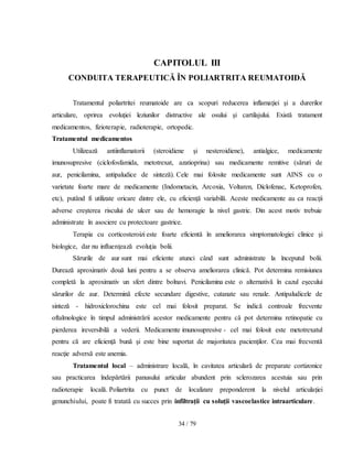 34 / 79
CAPITOLUL III
CONDUITA TERAPEUTICĂ ÎN POLIARTRITA REUMATOIDĂ
Tratamentul poliartritei reumatoide are ca scopuri reducerea inflamaţiei şi a durerilor
articulare, oprirea evoluţiei leziunilor distructive ale osului şi cartilajului. Există tratament
medicamentos, fizioterapie, radioterapie, ortopedic.
Tratamentul medicamentos
Utilizează antiinflamatorii (steroidiene şi nesteroidiene), antialgice, medicamente
imunosupresive (ciclofosfamida, metotrexat, azatioprina) sau medicamente remitive (săruri de
aur, penicilamina, antipaludice de sinteză). Cele mai folosite medicamente sunt AINS cu o
varietate foarte mare de medicamente (Indometacin, Arcoxia, Voltaren, Diclofenac, Ketoprofen,
etc), putând fi utilizate oricare dintre ele, cu eficienţă variabilă. Aceste medicamente au ca reacţii
adverse creşterea riscului de ulcer sau de hemoragie la nivel gastric. Din acest motiv trebuie
administrate în asociere cu protectoare gastrice.
Terapia cu corticosteroizi este foarte eficientă în ameliorarea simptomatologiei clinice şi
biologice, dar nu influenţează evoluţia bolii.
Sărurile de aur sunt mai eficiente atunci când sunt administrate la începutul bolii.
Durează aproximativ două luni pentru a se observa ameliorarea clinică. Pot determina remisiunea
completă la aproximativ un sfert dintre bolnavi. Penicilamina este o alternativă în cazul eşecului
sărurilor de aur. Determină efecte secundare digestive, cutanate sau renale. Antipaludicele de
sinteză - hidroxiclorochina este cel mai folosit preparat. Se indică controale frecvente
oftalmologice în timpul administrării acestor medicamente pentru că pot determina retinopatie cu
pierderea ireversibilă a vederii. Medicamente imunosupresive - cel mai folosit este metotrexatul
pentru că are eficienţă bună şi este bine suportat de majoritatea pacienţilor. Cea mai frecventă
reacţie adversă este anemia.
Tratamentul local – administrare locală, în cavitatea articulară de preparate cortizonice
sau practicarea îndepărtării panusului articular abundent prin sclerozarea acestuia sau prin
radioterapie locală. Poliartrita cu punct de localizare preponderent la nivelul articulaţiei
genunchiului, poate fi tratată cu succes prin infiltraţii cu soluţii vascoelastice intraarticulare.
 
