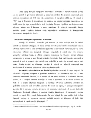 36 / 79
Dintre agenţii biologici, manipularea terapeutică a factorului de necroză tumoralã (TNF),
cu rol central în producerea inflamaţiei şi distrucţiei articulare din poliartrita reumatoidă, prin
anticorpi monoclonali anti-TNF sau prin administrarea de receptori solubili cu rol blocant al
TNF, pare să fie extrem de promiţătoare. Un număr de alte metode terapeutice, cunoscute de mai
multă vreme, dar care nu au căpătat o largă răspândire din cauza riscului de reacţii adverse sau a
eficienţei limitate, pot fi încercate în cazuri selecţionate de poliartrită reumatoidă: drenajul
canalului toracic, iradierea limfatică totală, plasmafereza, administrarea de imunoglobuline
intravenoase, manipulările dietetice.
Tratamentul chirurgical al poliartritei reumatoide
Pacienţii cu poliartrită reumatoidă pot beneficia în cursul evoluţiei bolii de diverse
metode de tratament chirurgical. În fazele timpurii ale bolii şi în formele monoarticulare sau cu
afectare preponderentă a unei articulaţii mari (genunchi) se recomandă efectuarea precoce a unei
sinoviorteze (chimice sau izotopice). Chirurgia ortopedică, în primul rând prin aplicarea
protezelor articulare totale, a obţinut progrese remarcabile în refacerea funcţiei articulare
compromise ca urmare a unor distrucţii articulare importante. Cele mai frecvente artroplastii se
practică la şold şi genunchi, deşi metoda este aplicabilă la multe alte articulaţii: degete, cot,
umăr. Reuşita oricărui act chirurgical practicat la bolnavii cu poliartrită reumatoidă este
condiţionată de un susţinut program de reeducare postoperatorie.
Recuperarea şi reeducarea funcţională în poliartrita reumatoidă fac parte integrantă din
abordarea terapeutică complexă a poliartritei reumatoide, lor revenindu-le rolul de a limita
instalarea deformărilor articulare, de a menţine un bun tonus muscular şi o mobilitate articulară
normal, de a menţine echilibrul psihologic şi social al pacientului, iar în stadiile avansate ale
bolii de a asigura adaptarea funcţională la handicap. Deoarece deformările articulare din
poliartrita reumatoidă sunt previzibile, utilizarea de orteze (de repaus, de corecţie şi funcţionale)
permite, într-o oarecare măsură, prevenirea şi tratamentul simptomatic al acestor deformări.
Reeducarea funcţională utilizează în principal tehnicile kinetoterapiei şi ergoterapiei, asociate
uneori cu agenţi fizici, masaj, balneoterapie. Ea este indicată în toate stadiile bolii, trebuie
începută precoce şi permanent adaptată stadiului evolutiv şi inflamator al bolii, fiind
contraindicată în cursul puseelor inflamatorii. 36
36 http://usmf.md/Infomedica/documente/Alre%20resurse/Ghiduri%20medicale/poliartrita.pdf, pag.247, 260-261.
 
