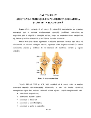 37 / 79
CAPITOLUL IV
AFECŢIUNILE ARTROZICE DIN POLIARTRITA REUMATOIDĂ
ŞI CONDUITA TERAPEUTICĂ
Artroza (OA), cunoscutǎ şi sub numele de osteoarthriti, osteoarthrosis, sau reumatism
degenerativ este o artropatie non-inflamatorie progresivǎ, invalidantǎ, caracterizatǎ de
degradarea pânǎ la dispariţie a cartilajului articular, însoţitǎ de remodelare osoasǎ marginalǎ de
tip osteofite şi sclerozǎ subcondralǎ (Enciclopedia Medicală Britannica).
Artroza (OA) este o boalǎ degenerativă ce afecteazǎ persoanele vârstnice, dupǎ 40 de ani,
caracterizatǎ de erodarea cartilajului articular, hipertrofia osului marginal (osteofite) şi scleroza
subcondralǎ, precum şi modificǎri de tip inflamator ale membranei sinoviale şi capsulei
articulare.
Figura 32 Artroza genunchiului
Ghidurile EULAR 2005 şi ACR 2000 subliniază că în artroză există o abordare
terapeutică modulată, non-farmacologică, farmacologică şi, dacă este necesar, chirurgicală,
managementul optim fiind rezultatul combinării acestor mijloace. Etapele managementului sunt:
 confirmarea diagnosticului;
 identificarea factorilor de risc;
 assessment-ul funcţional;
 assessment-ul comorbidităţilor;
 assessment-ul global al pacientului.
 