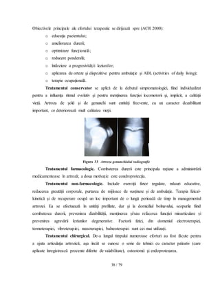 38 / 79
Obiectivele principale ale efortului terapeutic se dirijează spre (ACR 2000):
o educaţia pacientului;
o ameliorarea durerii;
o optimizare funcţionalǎ;
o reducere ponderală;
o întârziere a progresivităţii leziunilor;
o aplicarea de orteze şi dispozitive pentru ambulaţie şi ADL (activities of daily living);
o terapie ocupaţională.
Tratamentul conservator se aplicǎ de la debutul simptomatologiei, fiind individualizat
pentru a influenţa ritmul evolutiv şi pentru menţinerea funcţiei locomotorii şi, implicit, a calităţii
vieţii. Artroza de şold şi de genunchi sunt entităţi frecvente, cu un caracter dezabilitant
important, ce deterioreazǎ mult calitatea vieţii.
Figura 33 Artroza genunchiului radiografie
Tratamentul farmacologic. Combaterea durerii este principala raţiune a administrǎrii
medicamentoase în artroză; a doua motivaţie este condroprotecţia.
Tratamentul non-farmacologic. Include exerciţii fizice regulate, mǎsuri educative,
reducerea greutǎţii corporale, purtarea de mijloace de susţinere şi de ambulaţie. Terapia fizical-
kinetică şi de recuperare ocupǎ un loc important de o lungǎ perioadǎ de timp în managementul
artrozei. Ea se efectueazǎ în unităţi profilate, dar şi la domiciliul bolnavului, scopurile fiind
combaterea durerii, prevenirea dizabilităţii, menţinerea şi/sau refacerea funcţiei mioarticulare şi
prevenirea agravării leziunilor degenerative. Factorii fizici, din domeniul electroterapiei,
termoterapiei, vibroterapiei, masoterapiei, balneoterapiei sunt cei mai utilizaţi.
Tratamentul chirurgical. De-a lungul timpului numeroase eforturi au fost făcute pentru
a ajuta articulaţia artrozică, aşa încât se cunosc o serie de tehnici cu caracter paleativ (care
aplicate înregistrează procente diferite de valabilitate), osteotomii şi endoprotezarea.
 