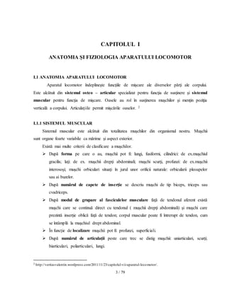 3 / 79
CAPITOLUL I
ANATOMIA ŞI FIZIOLOGIA APARATULUI LOCOMOTOR
I.1 ANATOMIA APARATULUI LOCOMOTOR
Aparatul locomotor îndeplineşte funcţiile de mişcare ale diverselor părţi ale corpului.
Este alcătuit din sistemul osteo – articular specializat pentru funcţia de susţinere şi sistemul
muscular pentru funcţia de mişcare. Oasele au rol în susţinerea muşchilor şi menţin poziţia
verticală a corpului. Articulaţiile permit mişcările oaselor. 2
I.1.1 SISTEMUL MUSCULAR
Sistemul muscular este alcătuit din totalitatea muşchilor din organismul nostru. Muşchii
sunt organe foarte variabile ca mărime şi aspect exterior.
Există mai multe criterii de clasificare a muşchilor.
 După forma pe care o au, muşchii pot fi: lungi, fusiformi, cilindrici: de ex.muşchiul
gracilis; laţi: de ex. muşchii drepţi abdominali; muşchi scurţi, profunzi: de ex.muşchii
interosoşi; muşchi orbiculari situaţi în jurul unor orificii naturale: orbicularii pleoapelor
sau ai buzelor.
 După numărul de capete de inserţie se descriu muşchi de tip biceps, triceps sau
cvadriceps.
 După modul de grupare al fasciculelor musculare faţă de tendonul aferent există
muşchi care se continuă direct cu tendonul ( muşchii drepţi abdominali) şi muşchi care
prezintă inserţie oblică faţă de tendon; corpul muscular poate fi întrerupt de tendon, cum
se întâmplă la muşchiul drept abdominal.
 În funcţie de localizare muşchii pot fi: profunzi, superficiali.
 După numărul de articulaţii peste care trec se distig muşchii: uniarticulari, scurţi;
biarticulari, poliarticulari, lungi.
2 http://veritasvalentin.wordpress.com/2011/11/23/capitolul-vii-aparatul-locomotor/.
 