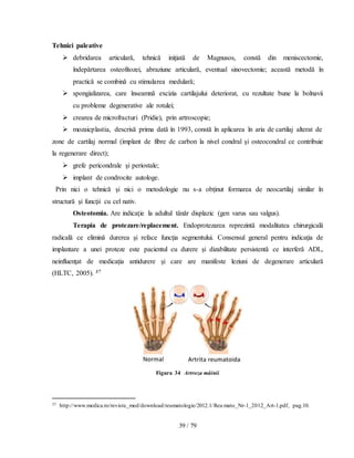 39 / 79
Tehnici paleative
 debridarea articulară, tehnică iniţiată de Magnusos, constă din meniscectomie,
îndepărtarea osteofitozei, abraziune articulară, eventual sinovectomie; această metodă în
practică se combină cu stimularea medulară;
 spongializarea, care înseamnă excizia cartilajului deteriorat, cu rezultate bune la bolnavii
cu probleme degenerative ale rotulei;
 crearea de microfracturi (Pridie), prin artroscopie;
 mozaicplastia, descrisă prima dată în 1993, constă în aplicarea în aria de cartilaj alterat de
zone de cartilaj normal (implant de fibre de carbon la nivel condral şi osteocondral ce contribuie
la regenerare direct);
 grefe pericondrale şi periostale;
 implant de condrocite autologe.
Prin nici o tehnică şi nici o metodologie nu s-a obţinut formarea de neocartilaj similar în
structură şi funcţii cu cel nativ.
Osteotomia. Are indicaţie la adultul tânăr displazic (gen varus sau valgus).
Terapia de protezare/replacement. Endoprotezarea reprezintă modalitatea chirurgicală
radicală ce elimină durerea şi reface funcţia segmentului. Consensul general pentru indicaţia de
implantare a unei proteze este pacientul cu durere şi dizabilitate persistentǎ ce interferǎ ADL,
neinfluenţat de medicaţia antidurere şi care are manifeste leziuni de degenerare articularǎ
(HLTC, 2005). 37
Figura 34 Artroza mâinii
37 http://www.medica.ro/reviste_med/download/reumatologie/2012.1/Reu mato_Nr-1_2012_Art-1.pdf, pag.10.
 