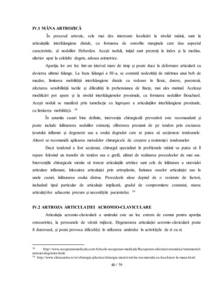40 / 79
IV.1 MÂNA ARTROZICĂ
În procesul artrozic, cele mai des interesate localizări la nivelul mâinii, sunt la
articulaţiile interfalangiene distale, cu formarea de osteofite marginale care dau aspectul
caracteristic, al nodulilor Heberden. Aceşti noduli, iniţial sunt prezenţi la index şi la medius,
ulterior apar la celelalte degete, adesea asimetrice.
Apariţia lor are loc într-un interval mare de timp şi poate duce la deformare articulară cu
devierea ultimei falange. La baza falangei a III-a, se constată nodozităţi de mărimea unui bob de
mazăre, limitarea mobilităţii interfalangiene distale cu redoare în flexie, durere, parestezii,
afectarea sensibilităţii tactile şi dificultăţi în prehensiunea de fineţe, mai ales matinal. Aceleaşi
modificări pot apare şi la nivelul interfalagienelor proximale, cu formarea nodulilor Bouchard.
Aceşti noduli se manifesă prin tumefacţie cu îngroşare a articulaţiilor interfalangiene proximale,
cu limitarea mobilităţii. 38
În anumite cazuri bine definite, intervenția chirurgicală preventivă este recomandată și
poate include înlăturarea nodulilor existenți, eliberarea presiunii de pe tendon prin excizarea
țesutului inflamat și degenerat sau a osului degradat care ar putea să secționeze tendoanele.
Alteori se recomandă aplicarea metodelor chirurgicale de creștere a rezistenței tendoanelor.
Dacă tendonul a fost secționat, chirurgul specializat în problemele mâinii va putea să îl
repare folosind un transfer de tendon sau o grefă, alături de realizarea procedeelor de mai sus.
Intervențiile chirurgicale menite să trateze articulațiile artritice sunt cele de înlăturare a sinovialei
articulare inflamate, înlocuirea articulației prin artroplastie, fuziunea oaselor articulației sau în
unele cazuri, înlăturarea osului distrus. Procedeele alese depind de o varietate de factori,
incluzând tipul particular de articulație implicată, gradul de compromitere constatat, starea
articulațiilor adiacente precum și necesitățile pacientului. 39
IV.2 ARTROZA ARTICULAŢIEI ACROMIO-CLAVICULARE
Articulaţia acromio-claviculară a umărului este un loc extrem de comun pentru apariţia
osteoartritei, la persoanele de vârstă mijlocie. Degenerarea articulaţiei acromio-claviculară poate
fi dureroasă, şi poate provoca dificultăţi în utilizarea umărului în activităţile de zi cu zi.
38 http://www.recuperaremedicala.com/Articole-recuperare-medicala/Recuperare-afectiuni-reumatice/tratamentul-
artrozei-degetelor.html.
39 http://www.clinicazetta.ro/ro/chirurgie-plastica/chirurgia-mainii/artrita-reumatoida-cu-localizare-la-mana.html.
 