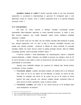 44 / 79
Spondiloza lombară în stadiul 5 (atrofic) reprezintă stadiul în care toate fenomenele
degenerative se accentuează şi simptomatologia se agravează. Pe termogramă apare o zonă
hipotermică, lateral de coloană, semn al scăderii temperaturii locale şi al agravării distrugerii
structurilor locale. 43
IV.5 COXARTROZA
Din punct de vedere anatomic şi fiziologic, articulaţia coxofemurală prezintă
particularităţi clinico-funcţionale importante în cadrul aparatului locomotor, în statică şi mers
fiind necesară asigurarea unei condiţii funcţionale optime pentru menţinerea integrităţii
funcţionale a şoldului.
Din această cauză este una dintre cele mai solicitate articulaţii, fiind predispusă la apariţia
unor afecţiuni degenerative care vor duce în timp la afectarea articulaţiilor învecinate prin
apariţia unor afecţiuni secundare : gonartroze şi tulburări de statică vertebrală. În consecinţă
articulaţia şoldului este foarte frecvent expusă la apariţia patologiei artrozice, fiind des întâlnită
în populaţia generală, având un potenţial invalidant ridicat. 44
Coxartroza constituie o boală plurietiologică, dar monopatogenică, expresie a degradării
anatomo-funcţionale a şoldului. Afecţiunea este întâlnită la persoane care depăşesc vârsta de 40
de ani iar frecvenţa ei creşte odată cu vârsta. Ea interesează în mod egal ambele sexe, cu o uşoară
predominantă la sexul feminin.
Aproape toate clasificările etiologice ale coxartrotei fac distincţia între formele primare
sau idiopatice şi forme secundare.
 Coxartrozele primare constituie aproximativ jumătate din numărul total şi ele debutează
către vârsta de 60 de ani; adesea ele sunt bilaterale, se însoţesc de artroze ale altor
articulaţii, iar radiologic sunt artroze de tip central. Ele par să fie cauzate de factori
generali, încă puţin cunoscuţi, care alterează cartilajul articular, producând leziuni de
uzură precoce la nivelul articulaţiilor supuse la eforturi maxime.
 Coxartrozele secundare sunt acelea la care factorii locali pot să fie incriminaţi drept
cauze declanşatoare ale afecţiunii.
43 http://www.argilaalbastraderaciu.ro/ro/afectiune-22-spondiloza-lombara-cervicala-si-dureri-articulare.html.
44 http://ccim.upt.ro/files/simpozion/lucrari/7_Chelaru_Nuti.pdf.
 