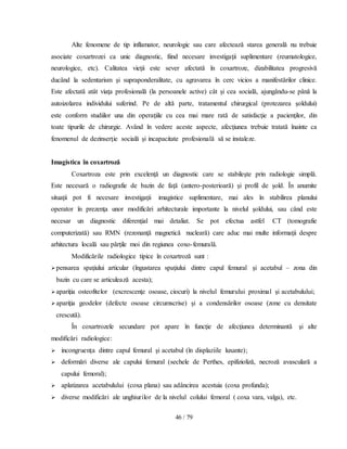 46 / 79
Alte fenomene de tip inflamator, neurologic sau care afectează starea generală nu trebuie
asociate coxartrozei ca unic diagnostic, fiind necesare investigaţii suplimentare (reumatologice,
neurologice, etc). Calitatea vieţii este sever afectată în coxartroze, dizabilitatea progresivă
ducând la sedentarism şi supraponderalitate, cu agravarea în cerc vicios a manifestărilor clinice.
Este afectată atât viaţa profesională (la persoanele active) cât şi cea socială, ajungându-se până la
autoizolarea individului suferind. Pe de altă parte, tratamentul chirurgical (protezarea şoldului)
este conform studiilor una din operaţiile cu cea mai mare rată de satisfacţie a pacienţilor, din
toate tipurile de chirurgie. Având în vedere aceste aspecte, afecţiunea trebuie tratată înainte ca
fenomenul de dezinserţie socială şi incapacitate profesională să se instaleze.
Imagistica în coxartroză
Coxartroza este prin excelenţă un diagnostic care se stabileşte prin radiologie simplă.
Este necesară o radiografie de bazin de faţă (antero-posterioară) şi profil de şold. În anumite
situaţii pot fi necesare investigaţii imagistice suplimentare, mai ales în stabilirea planului
operator în prezenţa unor modificări arhitecturale importante la nivelul şoldului, sau când este
necesar un diagnostic diferenţial mai detaliat. Se pot efectua astfel CT (tomografie
computerizată) sau RMN (rezonanţă magnetică nucleară) care aduc mai multe informaţii despre
arhitectura locală sau părţile moi din regiunea coxo-femurală.
Modificările radiologice tipice în coxartroză sunt :
pensarea spaţiului articular (îngustarea spaţiului dintre capul femural şi acetabul – zona din
bazin cu care se articulează acesta);
apariţia osteofitelor (excrescenţe osoase, ciocuri) la nivelul femurului proximal şi acetabulului;
apariţia geodelor (defecte osoase circumscrise) şi a condensărilor osoase (zone cu densitate
crescută).
În coxartrozele secundare pot apare în funcţie de afecţiunea determinantă şi alte
modificări radiologice:
 incongruenţa dintre capul femural şi acetabul (în displaziile luxante);
 deformări diverse ale capului femural (sechele de Perthes, epifizioliză, necroză avasculară a
capului femoral);
 aplatizarea acetabulului (coxa plana) sau adâncirea acestuia (coxa profunda);
 diverse modificări ale unghiurilor de la nivelul colului femoral ( coxa vara, valga), etc.
 