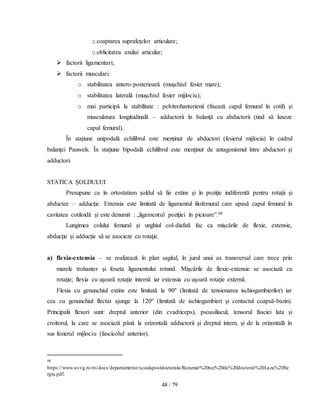 48 / 79
ocoaptarea suprafeţelor articulare;
ooblicitatea axului articular;
 factorii ligamentari;
 factorii musculari:
o stabilitatea antero-posterioară (muşchiul fesier mare);
o stabilitatea laterală (muşchiul fesier mijlociu);
o mai participă la stabilitate : pelvitrohanterienii (fixează capul femural în cotil) şi
musculatura longitudinală – adductorii în balanţă cu abductorii (tind să luxeze
capul femural).
În staţiune unipodală echilibrul este menţinut de abductori (fesierul mijlociu) în cadrul
balanţei Pauwels. În staţiune bipodală echilibrul este menţinut de antagonismul între abductori şi
adductori.
STATICA ȘOLDULUI
Presupune ca în ortostatism şoldul să fie extins şi în poziţie indiferentă pentru rotaţii şi
abductee – adducţie. Extensia este limitată de ligamentul iliofemural care apasă capul femural în
cavitatea cotiloidă şi este denumit : „ligamentul poziţiei în picioare”.48
Lungimea colului femural şi unghiul col-diafiză fac ca mişcările de flexie, extensie,
abducţie şi adducţie să se asocieze cu rotaţie.
a) flexia-extensia – se realizează în plan sagital, în jurul unui ax transversal care trece prin
marele trohanter şi foseta ligamentului rotund. Mişcările de flexie-extensie se asociază cu
rotaţie; flexia cu uşoară rotaţie internă iar extensia cu uşoară rotaţie externă.
Flexia cu genunchiul extins este limitată la 90º (limitată de tensionarea ischiogambierilor) iar
cea cu genunchiul flectat ajunge la 120º (limitată de ischiogambieri şi contactul coapsă-bazin).
Principalii flexori sunt: dreptul anterior (din cvadriceps), psoasiliacul, tensorul fasciei lata şi
croitorul, la care se asociază până la orizontală adductorii şi dreptul intern, şi de la orizontală în
sus fesierul mijlociu (fascicolul anterior).
48
https://www.uvvg.ro/ro/docs/departamente/scoalapostdoctorala/Rezumat%20tez%20de%20doctorat%20Laza%20Se
rgiu.pdf.
 