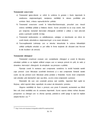 50 / 79
Tratamentul conservator
a) Tratamentul igieno-dietetic se referă la scăderea în greutate ( foarte importantă în
ameliorarea simptomatologiei), menţinerea mobilităţii în măsura posibilului prin
activitate fizică, evitarea suprasolicitărilor şoldului.
b) Tratamentul conservator constă în balneo/fizio/kinetoterapie, proceduri care vizează
redarea mobilităţii şoldului şi limitarea durerii. Aceste proceduri nu au scop curativ, însă
pot temporiza momentul intervenţiei chirurgicale conferind o calitate a vieţii adecvată
pentru o perioadă variabilă de timp.
c) Tratamentul medicamentos cu antiinflamatoare, antialgice şi miorelaxante are efecte de
scurtă durată, adresându-se simptomatologiei şi nu cauzei afecţiunii.
d) Vascosuplimentele (substanţe care se introduc intraarticular în vederea îmbunătăţirii
calităţii cartilajului articular) se pot utiliza în forme incipiente ale afecţiunii (mai frecvent
în alte localizări ale artrozei).
Tratamentul chirurgical
Tratamentul coxartrozei avansate este esenţialmente chirurgical şi constă în înlocuirea
articulaţiei şoldului cu un implant artificial compus care se numeşte proteză de şold, de unde şi
denumirea intervenţiei chirurgicale de artroplastie sau protezare a şoldului.
Operaţia constă în montarea unei componente semisferice la nivelul bazinului numită
cupa protezei (care înlocuieşte acetabulul deteriorat) şi a unei componente femurale numită
coada sau tija protezei (care înlocuieşte prima porţiune a femurului). Aceste două componente
sunt articulate prin intermediul unui cap sferic, cea de-a treia componentă a protezei.
Materialele din care este construită proteza sunt variabile, important fiind cuplul de
fricţiune, adică raportul dintre suprafeţele de contact ale elementelor protetice.
Alegerea modalităţii de fixare a protezei, care poate fi cimentată, necimentată sau hibrid
între cele două modalităţi este de asemenea importantă. Aceste aspecte tehnice trebuie discutate
preoperator cu chirurgul care va efectua operaţia, putându-se astfel ajunge la tipul de implant
adaptat fiecărui caz. 50
50 http://www.orto-trauma.ro/ortopedie/soldul/43-coxartroza.html.
 
