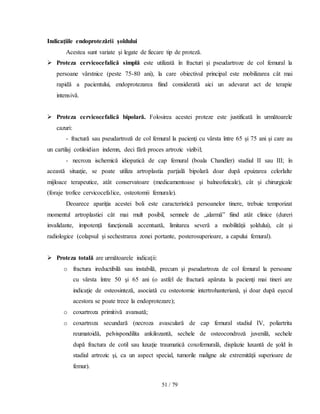 51 / 79
Indicaţiile endoprotezării şoldului
Acestea sunt variate şi legate de fiecare tip de proteză.
 Proteza cervicocefalică simplă este utilizată în fracturi şi pseudartroze de col femural la
persoane vârstnice (peste 75-80 ani), la care obiectivul principal este mobilizarea cât mai
rapidă a pacientului, endoprotezarea fiind considerată aici un adevarat act de terapie
intensivă.
 Proteza cervicocefalică bipolară. Folosirea acestei proteze este justificată în următoarele
cazuri:
- fractură sau pseudartroză de col femural la pacienţi cu vârsta între 65 şi 75 ani şi care au
un cartilaj cotiloidian indemn, deci fără proces artrozic vizibil;
- necroza ischemică idiopatică de cap femural (boala Chandler) stadiul II sau III; în
această situaţie, se poate utiliza artroplastia parţială bipolară doar după epuizarea celorlalte
mijloace terapeutice, atât conservatoare (medicamentoase şi balneofizicale), cât şi chirurgicale
(foraje trofice cervicocefalice, osteotomii femurale).
Deoarece apariţia acestei boli este caracteristică persoanelor tinere, trebuie temporizat
momentul artroplastiei cât mai mult posibil, semnele de „alarmă” fiind atât clinice (dureri
invalidante, impotenţă funcţională accentuată, limitarea severă a mobilităţii şoldului), cât şi
radiologice (colapsul şi sechestrarea zonei portante, posterosuperioare, a capului femural).
 Proteza totală are următoarele indicaţii:
o fractura ireductibilă sau instabilă, precum şi pseudartroza de col femural la persoane
cu vârsta între 50 şi 65 ani (o astfel de fractură apăruta la pacienţi mai tineri are
indicaţie de osteosinteză, asociată cu osteotomie intertrohanteriană, şi doar după eşecul
acestora se poate trece la endoprotezare);
o coxartroza primitivă avansată;
o coxartroza secundară (necroza avasculară de cap femural stadiul IV, poliartrita
reumatoidă, pelvispondilita ankilozantă, sechele de osteocondroză juvenilă, sechele
după fractura de cotil sau luxaţie traumatică coxofemurală, displazie luxantă de şold în
stadiul artrozic şi, ca un aspect special, tumorile maligne ale extremităţii superioare de
femur).
 