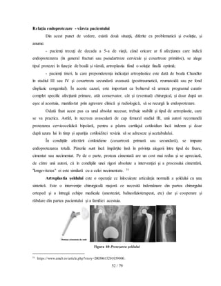 52 / 79
Relaţia endoprotezare - vârsta pacientului
Din acest punct de vedere, există două situaţii, diferite ca problematică şi evoluţie, şi
anume:
- pacienţi trecuţi de decada a 5-a de viaţă, când oricare ar fi afecţiunea care indică
endoprotezarea (în general fracturi sau pseudartroze cervicale şi coxartroze primitive), se alege
tipul protezei în funcţie de boală şi vârstă, artroplastia fiind o soluţie finală optimă;
- pacienţi tineri, la care preponderenţa indicaţiei artroplastice este dată de boala Chandler
în stadiul III sau IV şi coxartroza secundară avansată (posttraumatică, reumatoidă sau pe fond
displazic congenital). În aceste cazuri, este important ca bolnavul să urmeze programul curativ
complet specific afecţiunii primare, atât conservator, cât şi (eventual) chirurgical, şi doar după un
eşec al acestuia, manifestat prin agravare clinică şi radiologică, să se recurgă la endoprotezare.
Odată fixat acest pas ca unul absolut necesar, trebuie stabilit şi tipul de artroplastie, care
se va practica. Astfel, în necroza avasculară de cap femural stadiul III, unii autori recomandă
protezarea cervicocefalică bipolară, pentru a păstra cartilajul cotiloidian încă indemn şi doar
după uzura lui în timp şi apariţia cotiloiditei revizia să se adreseze şi acetabulului.
În condiţiile afectării cotiloidiene (coxartroză primară sau secundară), se impune
endoprotezarea totală. Părerile sunt încă împărţite însă în privinţa alegerii între tipul de fixare,
cimentat sau necimentat. Pe de o parte, proteza cimentată are un cost mai redus şi se apreciază,
de către unii autori, că în condiţiile unei rigori absolute a intervenţiei şi a procesului cimentării,
"longevitatea" ei este similară cu a celei necimentate. 51
Artroplastia şoldului este o operaţie ce înlocuieşte articulaţia normală a şoldului cu una
sintetică. Este o intervenţie chirurgicală majoră ce necesită îndemânare din partea chirurgului
ortoped şi a întregii echipe medicale (anestezist, balneofizioterapeut, etc) dar şi cooperare şi
răbdare din partea pacientului şi a familiei acestuia.
Figura 40 Protezarea şoldului
51 https://www.emcb.ro/article.php?story=20030613201059000.
 