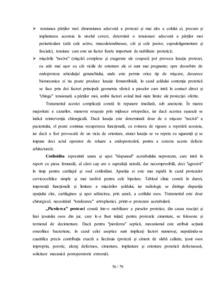 56 / 79
 tensiunea părţilor moi: dimensiunea adecvată a protezei şi mai ales a colului ei, precum şi
implantarea acesteia la nivelul corect, determină o tensionare adecvată a părţilor moi
periarticulare (atât cele active, musculotendinoase, cât şi cele pasive, capsuloligamentare şi
fasciale), tensiune care este un factor foarte important de stabilitate protetică;
 mişcările "nocive" (mişcări complexe şi exagerate ale coapsei) pot provoca luxaţia protezei,
cu atât mai uşor cu cât viciile de orientare ale ei sunt mai pregnante; spre deosebire de
endoproteza articulaţiei genunchiului, unde este permis orice tip de mişcare, deoarece
biomecanica ei nu poate produce luxaţie femurotibială, în cazul şoldului contenţia protetică
se face prin doi factori principali: geometria sferică a pieselor care intră în contact direct şi
"chinga" tensionată a părţilor moi, ambii factori având însă nişte limite ale protecţiei oferite.
Tratamentul acestei complicaţii constă în repunere imediată, sub anestezie. În marea
majoritate a cazurilor, manevra reuşeşte prin mijloace ortopedice, iar dacă acestea eşuează se
indică reintervenţia chirurgicală. Dacă luxaţia este determinată doar de o mişcare "nocivă" a
pacientului, el poate continua recuperarea funcţională, cu evitarea de rigoare a repetării acesteia,
iar dacă a fost provocată de un viciu de orientare, atunci luxaţia se va repeta cu siguranţă şi se
impune deci actul operator de reluare a endoprotezării, pentru a corecta aceste defecte
arhitecturale.
Cotiloidita reprezintă uzura şi apoi "răspunsul" acetabulului neprotezat, care intră în
raport cu piesa femurală, al cărei cap are o suprafaţă netedă, dar necompresibilă, deci "agresivă"
în timp pentru cartilajul şi osul cotiloidian. Apariţia ei este mai rapidă în cazul protezelor
cervicocefalice simple şi mai tardivă pentru cele bipolare. Tabloul clinic constă în dureri,
impotenţă funcţională şi limitare a mişcărilor şoldului, iar radiologic se distinge dispariţia
spaţiului clar, cartilaginos şi apoi adâncirea, prin uzură, a cotilului osos. Tratamentul este doar
chirurgical, necesitând "totalizarea" artroplastiei, printr-o protezare acetabulară.
„Pierderea” protezei constă într-o mobilizare a pieselor protetice, din cauza reacţiei şi
lizei ţesutului osos din jur, care le-a fixat iniţial; pentru protezele cimentate, se foloseste şi
termenul de decimentare. Dacă pentru "pierderea" septică, mecanismul este atribuit acţiunii
osteolitice bacteriene, în cazul celei aseptice sunt implicaţi factori numeroşi, neputându-se
cuantifica precis contribuţia exactă a fiecăruia (proteză şi ciment de slabă calitate, ţesut osos
impropriu, porotic, alezaj defectuos, cimentare, implantare şi orientare protetică defectuoasă,
solicitare mecanică postoperatorie extremă).
 