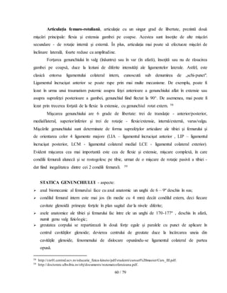 60 / 79
Articulaţia femuro-rotuliană, articulaţie cu un singur grad de libertate, prezintă două
mişcări principale: flexia şi extensia gambei pe coapse. Acestea sunt însoţite de alte mişcări
secundare - de rotaţie internă şi externă. În plus, articulaţia mai poate să efectueze mişcări de
înclinare laterală, foarte reduse ca amplitudine.
Forţarea genunchiului în valg (înăuntru) sau în var (în afară), însoţită sau nu de răsucirea
gambei pe coapsă, duce la leziuni de diferite intensităţi ale ligamentelor laterale. Astfel, este
clasică entorsa ligamentului colateral intern, cunoscută sub denumirea de „schi-punct".
Ligamentul încrucişat anterior se poate rupe prin mai multe mecanisme. De exemplu, poate fi
lezat în urma unui traumatism puternic asupra feţei anterioare a genunchiului aflat în extensie sau
asupra suprafeţei posterioare a gambei, genunchiul fiind flectat la 90°. De asemenea, mai poate fi
lezat prin trecerea forţată de la flexie la extensie, cu genunchiul rotat extern. 58
Mişcarea genunchiului are 6 grade de libertate: trei de translaţie - anterior/posterior,
medial/lateral, superior/inferior şi trei de rotaţie - flexie/extensie, internă/externă, varus/valgu.
Mişcările genunchiului sunt determinate de forma suprafeţelor articulare ale tibiei şi femurului şi
de orientarea celor 4 ligamente majore (LIA – ligamentul încrucişat anterior , LIP – ligamentul
încrucişat posterior, LCM - ligamentul colateral medial LCE - ligamentul colateral exterior).
Evident mişcarea cea mai importantă este cea de flexie şi extensie, mişcare complexă, în care
condilii femurali alunecă şi se rostogolesc pe tibie, urmat de o mişcare de rotaţie pasivă a tibiei -
dat fiind inegalitatea dintre cei 2 condili femurali. 59
STATICA GENUNCHIULUI - aspecte:
 axul biomecanic al femurului face cu axul anatomic un unghi de 6 – 9º deschis în sus;
 condilul femural intern este mai jos (în medie cu 4 mm) decât condilul extern, deci fiecare
cavitate glenoidă primeşte forţele în plan sagital dar la nivele diferite;
 axele anatomice ale tibiei şi femurului fac între ele un unghi de 170-177º , deschis în afară,
numit genu valg fiziologic;
 greutatea corpului se repartizează în două forţe egale şi paralele cu punct de aplicare în
centrul cavităţilor glenoide; devierea centrului de greutate duce la încărcarea uneia din
cavităţile glenoide, fenomenului de dislocare opunându-se ligamentul colateral de partea
opusă.
58 http://cis01.central.ucv.ro/educatie_fizica-kineto/pdf/studenti/cursuri%20master/Curs_III.pdf.
59 http://doctorate.ulbsibiu.ro/obj/documents/rezumatcofaruioana.pdf.
 