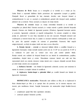 62 / 79
Mişcarea de flexie începe cu o rostogolire şi se termină cu o rotaţie pe loc.
Limita flexiei o reprezintă întâlnirea feţelor posterioare ale segmentelor (coapsă şi gambă).
Principalii flexori ai genunchiului (în lanţ cinematic deschis) sunt: bicepsul femural şi
semimembranosul, la care se asociază şi semitendinosul, gemenii (din tricepsul sural), popliteul,
plantarul mic şi croitorul. Flexia asociază şi o mişcare de rotaţie internă.
Mişcarea de extensie începe cu rotaţia extremităţii femurului şi se termină cu
rostogolirea pe platoul tibial. Extensia asociază şi o rotaţie externă a gambei (datorită bicepsului
femural). Extensia este limitată de ligamentul posterior (Winslow), ligamentul încrucişat anterior
şi posterior, ligamentele colaterale şi muşchii ischiogambieri. În extensie completă se obţine
poziţia de „înzăvorâre” în care forţa musculară nu mai este necesară. Principalii extensori sunt
cvadricepsul şi tensorul fasciei lata; la acţiune se asociază tendonul cvadricepsului şi rotula care
fac parte din aparatul complex de extensie al genunchiului. Extensorii, fiind muşchi
antigravitaţionali, au forţă de acţiune totală mai mare ca cea a flexorilor.
b. Rotaţia internă – externă se datorează înălţimii diferite a condililor femurali şi a
ligamentelor încrucişate; rotaţia normală maximă activă este de 15-20º iar cea pasivă de 35-40º şi
se realizează în jurul unui ax vertical care trece prin centrul spinelor tibiale.
Rotaţia externă este realizată de bicepsul femural iar cea internă de semimembranos, popliteu,
semitendinos, dreptul intern şi croitor. Musculatura rotatoare internă este mult mai bine
reprezentată decât cea externă, deoarece rotaţia internă este o mişcare obişnuită asociată flexiei,
pe când rotaţia externă este excepţională.
c. înclinarea laterală - este limitată de ligamentele colaterale; acestea sunt tensionate la
maxim în extensie şi complet relaxate în semiflexie .
d. deplasarea înainte-înapoi a platoului tibial pe condilii femurali este limitată de
ligamentele încrucişate.
BIOMECANICA meniscurilor. Meniscurile sunt solidare cu tibia; ele se deplasează în
flexie dinainte-înapoi pe tibie şi se apropie între ele posterior, iar în extensie mişcarea este
inversă, prin modificarea formei. Funcţiile biomecanice ale meniscurilor (după Bouillet-Graver)
sunt:
 completează spaţiul liber între suprafeţele articulare;
 centrează sprijinul femurului pe tibie;
 
