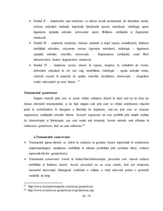 68 / 79
 Stadiul II – simptomele sunt moderate, cu durere locală permanentă, de intensitate medie,
redoare articulară matinală, impotenţă funcţională uşoară, tumefacţie, radiologic apare
îngustarea spaţiului articular, artroscopic apare fibrilarea cartilajului şi degenerare
meniscală.
 Stadiul III – simptome moderate, redoare matinală şi după repaus semnificativă, limitarea
mobilităţii articulare, cracmente osoase (zgomote articulare), radiologic – îngustarea
spaţiului articular, osteofite, artroscopic – fragmentarea cartilajului, corpi liberi
intraarticulari, leziuni degenerative meniscale.
 Stadiul IV – simptome severe, durere în repaus, noaptea, la schimbări de vreme,
deformare articulară în var sau valg, instabilitate, radiologic – spaţiu articular redus,
scleroză osoasă în punctele de sprijin, osteofite, dezaliniere, artroscopic – dezgolirea
osului subcondral pe zone întinse. 67
Tratamentul gonartrozei
Singura metodă prin care se poate obţine calmarea durerii în mod real (şi nu doar pe
durata efectuării tratamentului), şi de fapt singura cale prin care se obţine ameliorarea mişcării
până la redobândirea în întregime a libertăţii de deplasare, este cea prin care se reuşeşte
regenerarea cartilajului articular distrus. Această regenerare nu este posibilă prin simple şedinţe
de kinetoterapie şi fizioterapie, aşa cum susţin unii terapeuţi. Aceste metode sunt eficiente în
vindecarea gonartrozei însă nu sunt suficiente.68
a.Tratamentul conservator
 Tratamentul igieno-dietetic se referă la scăderea în greutate (foarte importantă în ameliorarea
simptomatologiei), menţinerea mobilităţii în măsura posibilului prin activitate fizică, evitarea
suprasolicitărilor genunchiului.
 Tratamentul conservator constă în balneo/fizio/kinetoterapie, proceduri care vizează redarea
mobilităţii şi limitarea durerii. Aceste proceduri nu au scop curativ, însă pot temporiza
momentul intervenţiei chirurgicale conferind o calitate a vieţii adecvată pentru o perioadă
variabilă de timp.
67 http://www.lectiadeortopedie.ro/artroza/gonartroza/.
68 http://www.coxartroza-gonartroza.ro/gonartroza.asp.
 