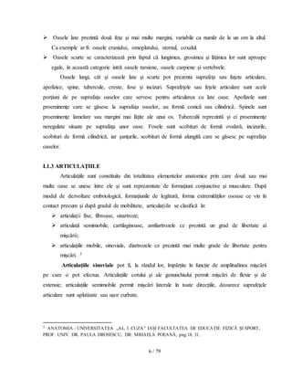 6 / 79
 Oasele late prezintă două feţe şi mai multe margini, variabile ca număr de la un om la altul.
Ca exemple ar fi: oasele craniului, omoplatului, sternul, coxalul.
 Oasele scurte se caracterizează prin faptul că lungimea, grosimea şi lăţimea lor sunt aproape
egale, în această categorie intră oasele tarsiene, oasele carpiene şi vertebrele.
Oasele lungi, cât şi oasele late şi scurte pot prezenta suprafeţe sau faţete articulare,
apofizice, spine, tubercule, creste, fose şi incizuri. Suprafeţele sau feţele articulare sunt acele
porţiuni de pe suprafaţa oaselor care servesc pentru articularea cu late oase. Apofizole sunt
proeminenţe care se găsesc la suprafaţa oaselor, au formă conică sau cilindrică. Spinele sunt
proeminenţe lamelare sau margini mai lăţite ale unui os. Tuberculii reprezintă şi ei proeminenţe
neregulate situate pe suprafaţa unor oase. Fosele sunt scobituri de formă ovalară, incizurile,
scobituri de formă cilindrică, iar şanţurile, scobituri de formă alungită care se găsesc pe suprafaţa
oaselor.
I.1.3 ARTICULAŢIILE
Articulaţiile sunt constituite din totalitatea elementelor anatomice prin care două sau mai
multe oase se unesc între ele şi sunt reprezentate de formaţiuni conjunctive şi musculare. După
modul de dezvoltare embriologică, formaţiunile de legătură, forma extremităţilor osoase ce vin în
contact precum şi după gradul de mobilitate, articulaţiile se clasifică în:
 articulaţii fixe, fibroase, sinartroze;
 articulaţii semimobile, cartilaginoase, amfiartrozele ce prezintă un grad de libertate al
mişcării;
 articulaţiile mobile, sinoviale, diartrozele ce prezintă mai multe grade de libertate pentru
mișcări. 5
Articulațiile sinoviale pot fi, la rândul lor, împărțite în funcție de amplitudinea mișcării
pe care o pot efectua. Articulațiile cotului și ale genunchiului permit mișcări de flexie și de
extensie; articulațiile semimobile permit mișcări laterale în toate direcțiile, deoarece suprafețele
articulare sunt aplatizate sau ușor curbate.
5 ANATOMIA - UNIVERSITATEA „AL. I .CUZA” IAȘI FACULTATEA DE EDUCAȚIE FIZICĂ ȘI SPORT,
PROF. UNIV. DR. PAULA DROSESCU, DR: MIHAELA POEANĂ, pag.18, 31.
 
