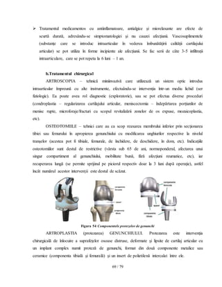 69 / 79
 Tratamentul medicamentos cu antiinflamatoare, antialgice şi miorelaxante are efecte de
scurtă durată, adresându-se simptomatologiei şi nu cauzei afecţiunii. Vascosuplimentele
(substanţe care se introduc intraarticular în vederea îmbunătăţirii calităţii cartilajului
articular) se pot utiliza în forme incipiente ale afecţiunii. Se fac serii de câte 3-5 infiltraţii
intraarticulare, care se pot repeta la 6 luni – 1 an.
b.Tratamentul chirurgical
ARTROSCOPIA – tehnică miniinvazivă care utilizează un sistem optic introdus
intraarticular împreună cu alte instrumente, efectuându-se intervenţia într-un mediu lichid (ser
fiziologic). Ea poate avea rol diagnostic (exploratorie), sau se pot efectua diverse proceduri
(condroplastia – regularizarea cartilajului articular, meniscectomia – îndepărtarea porţiunilor de
menisc rupte, microforaje/fracturi cu scopul revitalizării zonelor de os expuse, mozaicoplastia,
etc).
OSTEOTOMIILE – tehnici care au ca scop reaxarea membrului inferior prin secţionarea
tibiei sau femurului în apropierea genunchiului cu modificarea unghiurilor respective la nivelul
tranşelor (acestea pot fi tibiale, femurale, de închidere, de deschidere, în dom, etc). Indicaţiile
osteotomiilor sunt destul de restrictive (vârsta sub 65 de ani, normoponderal, afectarea unui
singur compartiment al genunchiului, mobilitate bună, fără afecţiuni reumatice, etc), iar
recuperarea lungă (se permite sprijinul pe piciorul respectiv doar la 3 luni după operaţie), astfel
încât numărul acestor intervenţii este destul de scăzut.
Figura 54 Componentele protezelor de genunchi
ARTROPLASTIA (protezarea) GENUNCHIULUI. Protezarea este intervenţia
chirurgicală de înlocuire a suprafeţelor osoase distruse, deformate şi lipsite de cartilaj articular cu
un implant complex numit proteză de genunchi, format din două componente metalice sau
ceramice (componenta tibială şi femurală) şi un insert de polietilenă intercalat între ele.
 