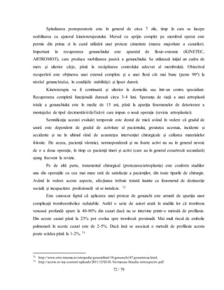 72 / 79
Spitalizarea postoperatorie este în general de circa 7 zile, timp în care se începe
reabilitarea cu ajutorul kinetoterapeutului. Mersul cu sprijin complet pe membrul operat este
permis din prima zi în cazul utilizării unei proteze cimentate (marea majoritate a cazurilor).
Important în recuperarea genunchiului este aparatul de flexie-extensie (KINETEC,
ARTROMOT), care produce mobilizarea pasivă a genunchiului. Se utilizează iniţial un cadru de
mers şi ulterior cârje, până la recăpătarea controlului adecvat al membrului). Obiectivul
recuperării este obţinerea unei extensii complete şi a unei flexii cât mai bune (peste 90º) la
nivelul genunchiului, în condiţiile stabilităţii şi lipsei durerii.
Kinetoterapia va fi continuată şi ulterior la domiciliu sau într-un centru specializat.
Recuperarea completă funcţională durează circa 3-4 luni. Speranţa de viaţă a unei artroplastii
totale a genunchiului este în medie de 15 ani, până la apariţia fenomenelor de deteriorare a
montajului de tipul decimentării/defixării care impun o nouă operaţie (revizia artroplastiei).
Semnificaţia acestei evaluări temporale este destul de mică având în vedere că gradul de
uzură este dependent de gradul de activitate al pacientului, greutatea acestuia, incidente şi
accidente şi nu în ultimul rând de acurateţea intervenţiei chirurgicale şi calitatea materialelor
folosite. De aceea, pacienţii vârstnici, normoponderali şi nu foarte activi nu au în general nevoie
de o a doua operaţie, în timp ce pacienţii tineri şi activi (care au în general coxartroză secundară)
ajung frecvent la revizie.
Pe de altă parte, tratamentul chirurgical (protezarea/artroplastia) este conform studiilor
una din operaţiile cu cea mai mare rată de satisfacţie a pacienţilor, din toate tipurile de chirurgie.
Având în vedere aceste aspecte, afecţiunea trebuie tratată înainte ca fenomenul de dezinserţie
socială şi incapacitate profesională să se instaleze. 72
Este cunoscut faptul că aplicarea unei proteze de genunchi este urmată de apariţia unor
complicaţii tromboembolice redutabile. Astfel o serie de autori arată în studiile lor că tromboza
venoasă profundă apare la 40-80% din cazuri dacă nu se intervine printr-o metodă de profilaxie.
Din aceste cazuri până la 23% pot evolua spre tromboză proximală. Mai mult riscul de embolie
pulmonară în aceste cazuri este de 2-5%. Dacă însă se asociază o metodă de profilaxie acesta
poate scădea până la 1-2%. 73
72 http://www.orto-trauma.ro/ortopedie/generalitati/19-genunchi/47-gonartroza.html.
73 http://asoris.ro/wp-content/uploads/2011/12/02-H.-Vermesan-Stiudiu-retrospectiv.pdf.
 