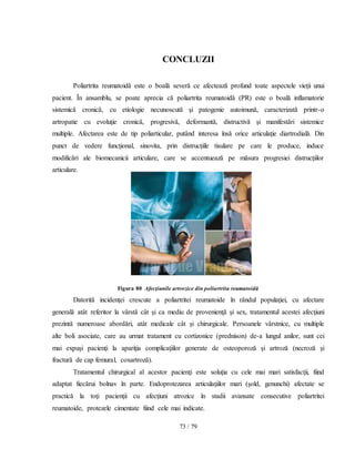 73 / 79
CONCLUZII
Poliartrita reumatoidă este o boală severă ce afectează profund toate aspectele vieţii unui
pacient. În ansamblu, se poate aprecia că poliartrita reumatoidă (PR) este o boală inflamatorie
sistemică cronică, cu etiologie necunoscută şi patogenie autoimună, caracterizată printr-o
artropatie cu evoluţie cronică, progresivă, deformantă, distructivă şi manifestări sistemice
multiple. Afectarea este de tip poliarticular, putând interesa însă orice articulaţie diartrodială. Din
punct de vedere funcţional, sinovita, prin distrucţiile tisulare pe care le produce, induce
modificări ale biomecanicii articulare, care se accentuează pe măsura progresiei distrucţiilor
articulare.
Figura 80 Afecţiunile artrozice din poliartrita reumatoidă
Datorită incidenţei crescute a poliartritei reumatoide în rândul populaţiei, cu afectare
generală atât referitor la vârstă cât şi ca mediu de provenienţă şi sex, tratamentul acestei afecţiuni
prezintă numeroase abordări, atât medicale cât şi chirurgicale. Persoanele vârstnice, cu multiple
alte boli asociate, care au urmat tratament cu cortizonice (prednison) de-a lungul anilor, sunt cei
mai expuşi pacienţi la apariţia complicaţiilor generate de osteoporoză şi artroză (necroză şi
fractură de cap femural, coxartroză).
Tratamentul chirurgical al acestor pacienţi este soluţia cu cele mai mari satisfacţii, fiind
adaptat fiecărui bolnav în parte. Endoprotezarea articulaţiilor mari (şold, genunchi) afectate se
practică la toţi pacienţii cu afecţiuni atrozice în stadii avansate consecutive poliartritei
reumatoide, protezele cimentate fiind cele mai indicate.
 