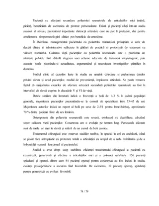 74 / 79
Pacienţii cu afecţiuni secundare poliartritei reumatoide ale articulaţiilor mici (mână,
picior), beneficiază de asemenea de proteze personalizate. Există şi pacienţi aflaţi într-un stadiu
avansat al atrozei, prezentând importante distrucţii articulare care nu pot fi protezate, dar pentru
ameliorarea simptomatologiei clinice pot beneficia de artrodeze.
În România, managementul pacientului cu poliartrită reumatoidă presupune o serie de
decizii clinice şi administrative reflectate în ghiduri de practică şi protocoale de tratament cu
valoare normativă. Calitatea vieţii pacienţilor cu poliartrită reumatoidă este o problemă de
sănătate publică, fiind dificilă alegerea unei scheme adecvate de tratament etiopatogenic, prin
aceasta boala păstrându-şi actualitatea, argumentând şi necesitatea investigaţiilor ştiinţifice în
domeniu.
Studiul clinic al cazurilor luate în studiu au urmărit colectare și prelucrarea datelor
privind vârsta și sexul pacienților, mediul de proveniență, implicarea articulară. Se poate remarca
faptul că majoritatea cazurilor de afectare artrozică secundară poliartritei reumatoide au fost în
intervalul de vârstă cuprins în decadele V şi VI de viaţă.
Datele similare din literatură indică o frecvenţă a bolii de 1-3 % în cadrul populaţiei
generale, majoritatea pacienţilor prezentându-se la consult de specialitate între 35-45 de ani.
Majoritatea autorilor indică un raport al bolii pe sexe de 2,5/1 pentru femei/bărbaţi, aproximativ
70 % dintre pacienţi fiind de sex feminin.
Osteoporoza din poliartrita reumatoidă este severă, evoluează cu dizabilitate, afectând
sever calitatea vieţii pacienţilor. Coxartroza are o evoluţie pe termen lung. Persoanele afectate
sunt de multe ori mai în vârstă şi suferă de un cumul de boli cronice.
Tratamentul chirurgical este rezervat stadiilor tardive, în special în cel cu anchiloză, când
se poate face artroplastie cu protezare totală a articulaţiei cu scopul de a reda mobilitatea şi de a
îmbunătăţi statusul funcţional al pacientului.
Studiul a avut drept scop stabilirea eficienţei tratamentului chirurgical la pacienţii cu
coxartroză, gonartroză şi afectare a articulaţiilor mici şi a coloanei vertebrale. 156 pacienţi
spitalizaţi şi operaţi, dintre care 84 pacienţi operaţi pentru coxartroză au fost incluşi în studiu,
evoluţia postoperatorie a acestora fiind favorabilă. De asemenea, 32 pacienţi operaţi, spitalizaţi
pentru gonartroză au evoluat favorabil.
 