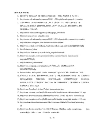 75 / 79
BIBLIOGRAFIE:
1. REVISTA ROMÂNĂ DE REUMATOLOGIE – VOL. XX NR. 1, An 2011.
2. http://veritasvalentin.wordpress.com/2011/11/23/capitolul-vii-aparatul-locomotor/.
3. ANATOMIA - UNIVERSITATEA „AL. I .CUZA” IAȘI FACULTATEA DE
EDUCAȚIE FIZICĂ ȘI SPORT, PROF. UNIV. DR. PAULA DROSESCU, DR:
MIHAELA POEANĂ.
4. http://sistem-muscular.blogspot.ro/p/blog-page_2946.html
5. http://omenesc.ro/osos-articulatii.html
6. http://veritasvalentin.wordpress.com/2012/12/20/subcapitolul-ix-aparatul-locomotor/
7. http://biovianu.wordpress.com/miscarea/rolurile-oaselor/
8. http://www.scritub.com/medicina/Anatomia-si-fiziologia-sistemu10422182413.php
9. http://b-luron.ro/joints/
10. http://articole.famouswhy.ro/articulatia_scapulo-humerala/
11. http://www.esanatos.com/anatomie/membrul-superior/Oasele-mainii-oasele-
degetelor23728.php
12. http://b-luron.ro/joints/elbow/
13. http://www.scrigroup.com/sanatate/ANATOMIA-SI-BIOMECANICA-
GENUNC73496.php
14. Protocol clinic instituţional „Artrita reumatoidă”,Spitalul Clinic Republican, 2010.
15. STUDIUL CLINIC, HISTOPATOLOGIC ŞI IMUNOHISTOCHIMIC AL ARTRITEI
REUMATOIDE PRECOCE, DOCTORAND: CĂPITĂNESCU BOGDAN,
CONDUCĂTOR ŞTIINŢIFIC: Prof. Univ. Dr. SIMIONESCU CRISTIANA EUGENIA,
CRAIOVA, 2011, pag.5.
16. http://www.fitmed.ro/afectiuni/Poliartritareumatoida.html
17. http://www.esanatos.com/boli/bolile-oaselor/Poliartrita-reumatoida-analize44311.php
18. http://www.docstoc.com/docs/166456245/Reumato-Ghidul-de-studiu-reumatologie
19. http://www.esanatos.com/boli/bolile-oaselor/Poliartrita-reumatoida-analize44311.php
20. http://usmf.md/Infomedica/documente/Alre%20resurse/Ghiduri%20medicale/poliartrita.p
df
21. http://www.docstoc.com/docs/166456245/Reumato-Ghidul-de-studiu-reumatologie, Curs
reumatologie clinica – curs 2: Poliartita reumatoidă.
 