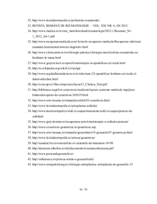 76 / 79
22. http://www.lectiadeortopedie.ro/poliartrita-reumatoida/
23. REVISTA ROMÂNĂ DE REUMATOLOGIE – VOL. XXI NR. 4, AN 2012.
24. http://www.medica.ro/reviste_med/download/reumatologie/2012.1/Reumato_Nr-
1_2012_Art-1.pdf
25. http://www.recuperaremedicala.com/Articole-recuperare-medicala/Recuperare-afectiuni-
reumatice/tratamentul-artrozei-degetelor.html
26. http://www.clinicazetta.ro/ro/chirurgie-plastica/chirurgia-mainii/artrita-reumatoida-cu-
localizare-la-mana.html
27. http://www.gorjexclusiv.ro/sport/kinetoterapia-in-spondiloza-cervicala.html
28. http://ro.wikipedia.org/wiki/Cervicalgie
29. http://www.argilaalbastraderaciu.ro/ro/afectiune-22-spondiloza-lombara-cervicala-si-
dureri-articulare.html
30. http://ccim.upt.ro/files/simpozion/lucrari/7_Chelaru_Nuti.pdf
31. http://biblioteca.regielive.ro/proiecte/medicina/lucrare-asistente-medicale-ingrijirea-
bolnavului-operat-de-coxartroza-245619.html
32. http://www.orto-trauma.ro/ortopedie/soldul/43-coxartroza.html
33. http://www.lectiadeortopedie.ro/artroplastia-soldului/
34. http://www.doctorortoped.ro/sold-si-coapsa/tratamente/sold-si-coapsa/proteza-de-
sold.html
35. http://www.gorj-domino.ro/recuperarea-prin-kinetoterapie-a-soldului-protezat/
36. http://www.coxartroza-gonartroza.ro/gonartroza.asp
37. http://www.orto-trauma.ro/ortopedie/generalitati/19-genunchi/47-gonartroza.html
38. http://www.lectiadeortopedie.ro/artroza/gonartroza/
39. http://sanatate.bzi.ro/osteoartrita-si-variantele-de-tratament-18198
40. http://doctorate.ulbsibiu.ro/obj/documents/rezumatcofaruioana.pdf
41. http://www.protezadegenunchi.ro/
42. http://mihairascu.ro/proteza-totala-a-genunchiului/
43. http://www.ortopedchirurg.ro/chirurgie-artroplastica~artroplastia-de-genunchi~15
 