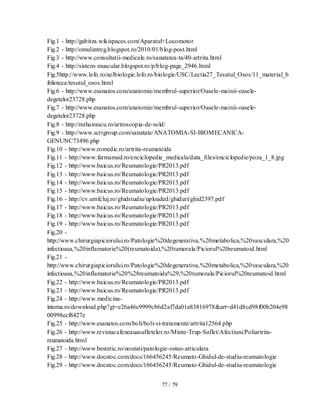 77 / 79
Fig.1 - http://gabitza.wikispaces.com/Aparatul+Locomotor
Fig.2 - http://omulintreg.blogspot.ro/2010/01/blog-post.html
Fig.3 - http://www.consultatii-medicale.ro/sanatatea-ta/40-artrita.html
Fig.4 - http://sistem-muscular.blogspot.ro/p/blog-page_2946.html
Fig.5http://www.lefo.ro/aelbiologie.lefo.ro/biologie/USC/Lectia27_Tesutul_Osos/11_material_b
iblioteca/tesutul_osos.html
Fig.6 - http://www.esanatos.com/anatomie/membrul-superior/Oasele-mainii-oasele-
degetelor23728.php
Fig.7 - http://www.esanatos.com/anatomie/membrul-superior/Oasele-mainii-oasele-
degetelor23728.php
Fig.8 - http://mihairascu.ro/artroscopia-de-sold/
Fig.9 - http://www.scrigroup.com/sanatate/ANATOMIA-SI-BIOMECANICA-
GENUNC73496.php
Fig.10 - http://www.romedic.ro/artrita-reumatoida
Fig.11 - http://www.farmamed.ro/enciclopedie_medicala/data_files/enciclopedie/poza_1_8.jpg
Fig.12 - http://www.baicus.ro/Reumatologie/PR2013.pdf
Fig.13 - http://www.baicus.ro/Reumatologie/PR2013.pdf
Fig.14 - http://www.baicus.ro/Reumatologie/PR2013.pdf
Fig.15 - http://www.baicus.ro/Reumatologie/PR2013.pdf
Fig.16 - http://cv.umfcluj.ro/ghidstudiu/uploaded/ghiduri/ghid2397.pdf
Fig.17 - http://www.baicus.ro/Reumatologie/PR2013.pdf
Fig.18 - http://www.baicus.ro/Reumatologie/PR2013.pdf
Fig.19 - http://www.baicus.ro/Reumatologie/PR2013.pdf
Fig.20 -
http://www.chirurgiapiciorului.ro/Patologie%20degenerativa,%20metabolica,%20vasculara,%20
infectioasa,%20inflamatorie%20(reumatoida),%20tumorala/Piciorul%20reumatoid.html
Fig.21 -
http://www.chirurgiapiciorului.ro/Patologie%20degenerativa,%20metabolica,%20vasculara,%20
infectioasa,%20inflamatorie%20%28reumatoida%29,%20tumorala/Piciorul%20reumatoid.html
Fig.22 - http://www.baicus.ro/Reumatologie/PR2013.pdf
Fig.23 - http://www.baicus.ro/Reumatologie/PR2013.pdf
Fig.24 - http://www.medicina-
interna.ro/download.php?gt=e26a46c9999c86d2af7da01a83816978&art=d41d8cd98f00b204e98
00998ecf8427e
Fig.25 - http://www.esanatos.com/boli/boli-si-tratamente/artrita12564.php
Fig.26 - http://www.revistacafeneauasufletelor.ro/Minte-Trup-Suflet/Afectiuni/Poliartrita-
reumatoida.html
Fig.27 - http://www.bestetic.ro/noutati/patologie-osteo-articulara
Fig.28 - http://www.docstoc.com/docs/166456245/Reumato-Ghidul-de-studiu-reumatologie
Fig.29 - http://www.docstoc.com/docs/166456245/Reumato-Ghidul-de-studiu-reumatologie
 