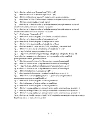 78 / 79
Fig.30 - http://www.baicus.ro/Reumatologie/PR2013.pdf)
Fig.31 - http://www.baicus.ro/Reumatologie/PR2013.pdf)
Fig.32 - http://remedic.ro/dosar-medical/7-trucuri-pentru-a-preveni-artroza/
Fig.33 - http://frr.ro/2010/09/27/sfatul-medicului-artroza-in-sportul-de-performanta/
Fig.34 - http://anatomie.romedic.ro/oasele-mainii
Fig.35 - http://www.lectiadeortopedie.ro/medicina-sportiva/patologia-sportiva-la-nivelul-
umarului/osteoartrita-articulatiei-acromio-claviculare/
Fig.36 - http://www.lectiadeortopedie.ro/medicina-sportiva/patologia-sportiva-la-nivelul-
umarului/osteoartrita-articulatiei-acromio-claviculare/
Fig.37 - N:Computer Tomografia (CT)
Fig.38 - http://www.lectiadeortopedie.ro/coxartroza/coxartroza-definitie/
Fig.39 - http://www.lectiadeortopedie.ro/artroza/coxartroza/
Fig.40 - http://www.lectiadeortopedie.ro/artroplastia-soldului/
Fig.41 - http://www.lectiadeortopedie.ro/artroplastia-soldului/
Fig.42 - http://www.ortovit.eu/pacient/sold/ghid_artroplastie_cimentarea.html
Fig.43 - http://www.fizioterapie-kinetoterapie.ro/artroplastie-de-sold/
Fig.44 - http://mihairascu.ro/proteza-totala-de-sold/
Fig.45 - http://www.ortopedchirurg.ro/chirurgie-artroplastica~artroplastia-de-sold~16
Fig.46 - http://www.doctorortoped.ro/genunchi-si-gamba/afectiuni/genunchi-si-
gamba/gonartroza-artroza-genunchiului.html
Fig.47 - http://doctorate.ulbsibiu.ro/obj/documents/rezumatcofaruioana.pdf
Fig.48 - http://doctorate.ulbsibiu.ro/obj/documents/rezumatcofaruioana.pdf
Fig.49 - http://doctorate.ulbsibiu.ro/obj/documents/rezumatcofaruioana.pdf
Fig.50 - http://doctorate.ulbsibiu.ro/obj/documents/rezumatcofaruioana.pdf
Fig.51 - http://ortopediaonline.ro/content/view/24/44/
Fig.52 - http://sanatate.bzi.ro/osteoartrita-si-variantele-de-tratament-18198
Fig.53 - http://www.doctorortoped.ro/genunchi-si-gamba/afectiuni/genunchi-si-
gamba/gonartroza-artroza-genunchiului.html
Fig.54 - http://www.lectiadeortopedie.ro/artroza/gonartroza/
Fig.55 - http://mihairascu.ro/proteza-totala-a-genunchiului/
Fig.56 - http://www.lectiadeortopedie.ro/artroza/gonartroza/
Fig.57 - http://www.ortopedchirurg.ro/chirurgie-artroplastica~artroplastia-de-genunchi~15
Fig.59 - http://www.ortopedchirurg.ro/chirurgie-artroplastica~artroplastia-de-genunchi~15
Fig.59 - http://www.ortopedchirurg.ro/chirurgie-artroplastica~artroplastia-de-genunchi~15
Fig.80 - http://www.ziaruldevrancea.ro/social/90205-poliartrita-reumatoida-cu-tratament-corect-
degetele-mainii-nu-se-mai-deformeaza.html
 