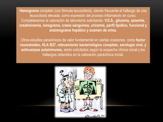 Hemograma completo (con fórmula leucocitaria), siendo frecuente el hallazgo de una
       leucocitosis elevada, como expresión del proceso inflamatorio en curso.
 Completaremos la valoración de laboratorio solicitando: V.E.S., glicemia, azoemia,
creatininemia, ionograma, crasis sanguínea, uricemia, perfil lipídico, funcional y
                     enzimograma hepático y examen de orina.

 Otros estudios paraclínicos de valor fundamental en ciertas ocasiones, como factor
reumatoideo, HLA B27, relevamiento bacteriológico completo, serología viral, y
 anticuerpos autoinmunes, serán solicitados según la sospecha clínica inicial y los
               hallazgos obtenidos en la valoración paraclínica inicial.
 