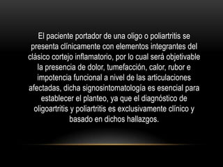 El paciente portador de una oligo o poliartritis se
 presenta clínicamente con elementos integrantes del
clásico cortejo inflamatorio, por lo cual será objetivable
   la presencia de dolor, tumefacción, calor, rubor e
   impotencia funcional a nivel de las articulaciones
afectadas, dicha signosintomatología es esencial para
     establecer el planteo, ya que el diagnóstico de
  oligoartritis y poliartritis es exclusivamente clínico y
                basado en dichos hallazgos.
 