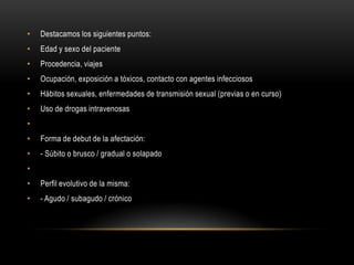 •   Destacamos los siguientes puntos:
•   Edad y sexo del paciente
•   Procedencia, viajes
•   Ocupación, exposición a tóxicos, contacto con agentes infecciosos
•   Hábitos sexuales, enfermedades de transmisión sexual (previas o en curso)
•   Uso de drogas intravenosas
•
•   Forma de debut de la afectación:
•   - Súbito o brusco / gradual o solapado
•
•   Perfil evolutivo de la misma:
•   - Agudo / subagudo / crónico
 