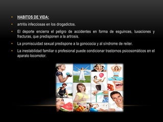 •   HABITOS DE VIDA:
•   artritis infecciosas en los drogadictos.
•   El deporte encierra el peligro de accidentes en forma de esguinces, luxaciones y
    fracturas, que predisponen a la artrosis.
•   La promiscuidad sexual predispone a la gonococia y al síndrome de reiter.
•   La inestabilidad familiar o profesional puede condicionar trastornos psicosomáticos en el
    aparato locomotor.
 