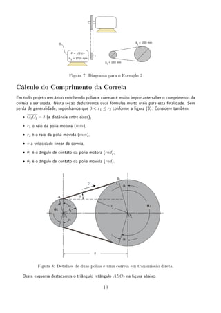 Figura 7: Diagrama para o Exemplo 2
Cálculo do Comprimento da Correia
Em todo projeto mecânico envolvendo polias e correias é muito importante saber o comprimento da
correia a ser usada. Nesta seção deduziremos duas fórmulas muito úteis para esta nalidade. Sem
perda de generalidade, suponhamos que 0  r1 ≤ r2 conforme a gura (8). Considere também:
• O1O2 = δ (a distância entre eixos),
• r1 o raio da polia motora (mm),
• r2 é o raio da polia movida (mm),
• v a velocidade linear da correia,
• θ1 é o ângulo de contato da polia motora (rad),
• θ2 é o ângulo de contato da polia movida (rad).
Figura 8: Detalhes de duas polias e uma correia em transmissão direta.
Deste esquema destacamos o triângulo retângulo ABO2 na gura abaixo.
10
 
