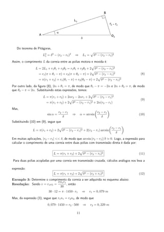 Do teorema de Pitágoras,
L2
1 = δ2
− (r2 − r1)2
⇒ L1 =
√
δ2 − (r2 − r1)2
Assim, o comprimento L da correia entre as polias motora e movida é:
L = 2L1 + r1θ1 + r2θ2 = r1θ1 + r2θ2 + 2
√
δ2 − (r2 − r1)2
= r1(π + θ1 − π) + r2(π + θ2 − π) + 2
√
δ2 − (r2 − r1)2
= π(r1 + r2) + r1(θ1 − π) + r2(θ2 − π) + 2
√
δ2 − (r2 − r1)2
(8)
Por outro lado, da gura (8), 2α + θ1 = π, de modo que θ1 − π = −2α e 2α + θ2 = π, de modo
que θ2 − π = 2α. Substituindo estas expressões, temos:
L = π(r1 + r2) + 2αr2 − 2αr1 + 2
√
δ2 − (r2 − r1)2
= π(r1 + r2) + 2
√
δ2 − (r2 − r1)2 + 2α(r2 − r1)
(9)
Mas,
sin α =
r2 − r1
δ
⇒ α = arcsin
(
r2 − r1
δ
)
(10)
Substituindo (10) em (9), segue que
L = π(r1 + r2) + 2
√
δ2 − (r2 − r1)2 + 2(r2 − r1) arcsin
(
r2 − r1
δ
)
Em muitas aplicações, |r2 − r1|  δ, de modo que arcsin |r2 − r1|/δ ≃ 0. Logo, a expressão para
calcular o comprimento de uma correia entre duas polias com transmissão direta é dada por:
L = π(r1 + r2) + 2
√
δ2 − (r2 − r1)2 (11)
Para duas polias acopladas por uma correia em transmissão cruzada, cálculos análogos nos leva a
expressão:
L = π(r1 + r2) + 2
√
δ2 − (r2 + r1)2 (12)
Exemplo 3: Determine o comprimento da correia a ser adquirida no esquema abaixo:
Resolução: Sendo v = r1ω1 =
πn1r1
30
, então
30 · 12 = π · 1450 · r1 ⇒ r1 = 0, 079 m
Mas, da expressão (3), segue que r1n1 = r2n2, de modo que
0, 079 · 1450 = r2 · 500 ⇒ r2 = 0, 229 m
11
 