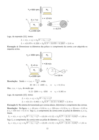 Logo, da expressão (11), temos:
L = π(r1 + r2) + 2
√
δ2 − (r2 − r1)2
L = π(0, 079 + 0, 229) + 2
√
0, 52 − (0, 079 − 0, 229)2 = 2, 01 m
Exemplo 4: Dimensionar os diâmetros das polias e o comprimento da correia a ser adquirida no
esquema acima.
Resolução: Sendo v = r1ω1 =
πn1r1
30
, então
30 · 30 = π · 2200 · r1 ⇒ r1 = 0, 13 m
Mas, r1n1 = r2n2, de modo que
0, 13 · 2200 = r2 · 4350 ⇒ r2 = 0, 065 m
Logo, da expressão (12), temos:
L = π(r1 + r2) + 2
√
δ2 − (r2 + r1)2
L = π(0, 13 + 0, 065) + 2
√
0, 82 − (0, 13 + 0, 065)2 = 2, 16 m
Exemplo 5: No sistema de transmissão por correias abaixo, determinar o comprimento das correias.
Resolução: Da gura, r1 = 40 mm = 0, 04 m, r3 = 120 mm = 0, 12 m, r2 = 50 mm = 0, 05 m
e r4 = 150 mm = 0, 15 m. Seja L1 o comprimento da correia entre as polias de diâmetro ϕ1 e ϕ3.
Assim,
L1 = π(r1 + r3) + 2
√
δ2 − (r3 − r1)2 = π(0, 04 + 0, 12) + 2
√
0, 72 − (0, 12 − 0, 04)2 = 1, 89 m
Seja L2 o comprimento da correia entre as polias de diâmetro ϕ2 e ϕ4. Assim,
L2 = π(r2 + r4) + 2
√
δ2 − (r4 − r2)2 = π(0, 05 + 0, 15) + 2
√
0, 52 − (0, 15 − 0, 05)2 = 1, 61 m
12
 