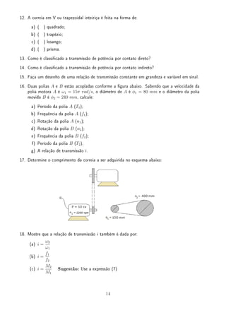 12. A correia em V ou trapezoidal inteiriça é feita na forma de:
a) ( ) quadrado;
b) ( ) trapézio;
c) ( ) losango;
d) ( ) prisma.
13. Como é classicado a transmissão de potência por contato direto?
14. Como é classicado a transmissão de potência por contato indireto?
15. Faça um desenho de uma relação de transmissão constante em grandeza e variável em sinal.
16. Duas polias A e B estão acopladas conforme a gura abaixo. Sabendo que a velocidade da
polia motora A é ω1 = 15π rad/s, o diâmetro de A é ϕ1 = 80 mm e o diâmetro da polia
movida B é ϕ2 = 240 mm, calcule:
a) Período da polia A (T1);
b) Frequência da polia A (f1);
c) Rotação da polia A (n1);
d) Rotação da polia B (n2);
e) Frequência da polia B (f2);
f) Período da polia B (T2);
g) A relação de transmissão i.
17. Determine o comprimento da correia a ser adquirida no esquema abaixo:
18. Mostre que a relação de transmissão i também é dada por:
(a) i =
ω2
ω1
(b) i =
f1
f2
(c) i =
M2
M1
Sugestão: Use a expressão (7)
14
 