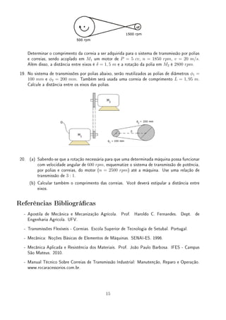 Determinar o comprimento da correia a ser adquirida para o sistema de transmissão por polias
e correias, sendo acoplado em M1 um motor de P = 5 cv, n = 1850 rpm, v = 20 m/s.
Além disso, a distância entre eixos é δ = 1, 5 m e a rotação da polia em M2 é 2800 rpm.
19. No sistema de transmissões por polias abaixo, serão reutilizados as polias de diâmetros ϕ1 =
100 mm e ϕ2 = 200 mm. Também será usada uma correia de comprimento L = 1, 95 m.
Calcule a distância entre os eixos das polias.
20. (a) Sabendo-se que a rotação necessária para que uma determinada máquina possa funcionar
com velocidade angular de 600 rpm, esquematize o sistema de transmissão de potência,
por polias e correias, do motor (n = 2500 rpm) até a máquina. Use uma relação de
transmissão de 3 : 1.
(b) Calcular também o comprimento das correias. Você deverá estipular a distância entre
eixos.
Referências Bibliográcas
- Apostila de Mecânica e Mecanização Agrícola. Prof. Haroldo C. Fernandes. Dept. de
Engenharia Agrícola. UFV.
- Transmissões Flexíveis - Correias. Escola Superior de Tecnologia de Setubal. Portugal.
- Mecânica: Noções Básicas de Elementos de Máquinas. SENAI-ES. 1996.
- Mecânica Aplicada e Resistência dos Materiais. Prof. João Paulo Barbosa. IFES - Campus
São Mateus. 2010.
- Manual Técnico Sobre Correias de Transmissão Industrial: Manutenção, Reparo e Operação.
www.rocaracessorios.com.br.
15
 