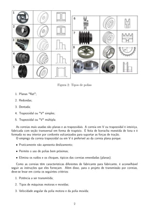 Figura 2: Tipos de polias
1. Planas at;
2. Redondas;
3. Dentada;
4. Trapezoidal ou V simples;
5. Trapezoidal ou V múltipla.
As correias mais usadas são planas e as trapezoidais. A correia em V ou trapezoidal é inteiriça,
fabricada com seção transversal em forma de trapézio. É feita de borracha revestida de lona e é
formada no seu interior por cordonéis vulcanizados para suportar as forças de tração.
O emprego da correia trapezoidal ou em V é preferível ao da correia plana porque:
• Praticamente não apresenta deslizamento;
• Permite o uso de polias bem próximas;
• Elimina os ruídos e os choques, típicos das correias emendadas (planas).
Como as correias têm características diferentes de fabricante para fabricante, é aconselhável
seguir as instruções que eles forneçam. Além disso, para o projeto de transmissão por correias,
deve-se levar em conta os seguintes critérios:
1. Potência a ser transmitida;
2. Tipos de máquinas motoras e movidas;
3. Velocidade angular da polia motora e da polia movida;
2
 