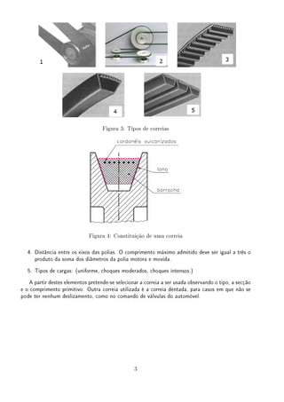 Figura 3: Tipos de correias
Figura 4: Constituição de uma correia
4. Distância entre os eixos das polias. O comprimento máximo admitido deve ser igual a três o
produto da soma dos diâmetros da polia motora e movida.
5. Tipos de cargas: (uniforme, choques moderados, choques intensos.)
A partir destes elementos pretende-se selecionar a correia a ser usada observando o tipo, a secção
e o comprimento primitivo. Outra correia utilizada é a correia dentada, para casos em que não se
pode ter nenhum deslizamento, como no comando de válvulas do automóvel.
3
 