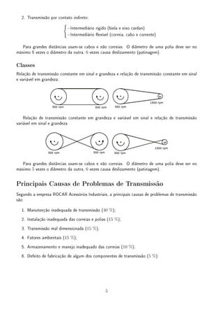 2. Transmissão por contato indireto:
{
−Intermediário rígido (biela e eixo cardan)
−Intermediário exível (correia, cabo e corrente)
Para grandes distâncias usam-se cabos e não correias. O diâmetro de uma polia deve ser no
máximo 5 vezes o diâmetro da outra, 6 vezes causa deslizamento (patinagem).
Classes
Relação de transmissão constante em sinal e grandeza e relação de transmissão constante em sinal
e variável em grandeza:
Relação de transmissão constante em grandeza e variável em sinal e relação de transmissão
variável em sinal e grandeza
Para grandes distâncias usam-se cabos e não correias. O diâmetro de uma polia deve ser no
máximo 5 vezes o diâmetro da outra, 6 vezes causa deslizamento (patinagem).
Principais Causas de Problemas de Transmissão
Segundo a empresa ROCAR Acessórios Industriais, a principais causas de problemas de transmissão
são:
1. Manutenção inadequada de transmissão (40 %);
2. Instalação inadequada das correias e polias (15 %);
3. Transmissão mal dimensionada (15 %);
4. Fatores ambientais (15 %);
5. Armazenamento e manejo inadequado das correias (10 %);
6. Defeito de fabricação de algum dos componentes de transmissão (5 %).
5
 