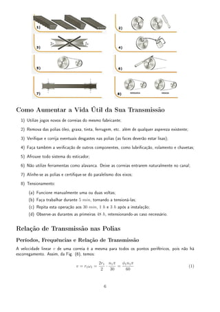 Como Aumentar a Vida Útil da Sua Transmissão
1) Utilize jogos novos de correias do mesmo fabricante;
2) Remova das polias óleo, graxa, tinta, ferrugem, etc. além de qualquer aspereza existente;
3) Verique e corrija eventuais desgastes nas polias (as faces deverão estar lisas);
4) Faça também a vericação de outros componentes, como lubricação, rolamento e chavetas;
5) Afrouxe todo sistema do esticador;
6) Não utilize ferramentas como alavanca. Deixe as correias entrarem naturalmente no canal;
7) Alinhe-se as polias e certique-se do paralelismo dos eixos;
8) Tensionamento:
(a) Funcione manualmente uma ou duas voltas;
(b) Faça trabalhar durante 5 min, tornando a tensioná-las;
(c) Repita esta operação aos 30 min, 1 h e 3 h após a instalação;
(d) Observe-as durantes as primeiras 48 h, retensionando-as caso necessário.
Relação de Transmissão nas Polias
Períodos, Frequências e Relação de Transmissão
A velocidade linear v de uma correia é a mesma para todos os pontos periféricos, pois não há
escorregamento. Assim, da Fig. (6), temos:
v = r1ω1 =
2r1
2
·
n1π
30
=
ϕ1n1π
60
(1)
6
 