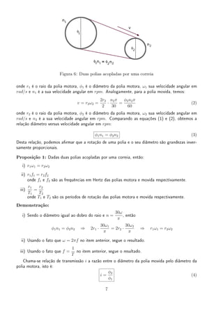 Figura 6: Duas polias acopladas por uma correia
onde r1 é o raio da polia motora, ϕ1 é o diâmetro da polia motora, ω1 sua velocidade angular em
rad/s e n1 é a sua velocidade angular em rpm. Analogamente, para a polia movida, temos:
v = r2ω2 =
2r2
2
·
n2π
30
=
ϕ2n2π
60
(2)
onde r2 é o raio da polia motora, ϕ2 é o diâmetro da polia motora, ω2 sua velocidade angular em
rad/s e n2 é a sua velocidade angular em rpm. Comparando as equações (1) e (2), obtemos a
relação diâmetro versus velocidade angular em rpm:
ϕ1n1 = ϕ2n2 (3)
Desta relação, podemos armar que a rotação de uma polia e o seu diâmetro são grandezas inver-
samente proporcionais.
Proposição 1: Dadas duas polias acopladas por uma correia, então:
i) r1ω1 = r2ω2
ii) r1f1 = r2f2
onde f1 e f2 são as frequências em Hertz das polias motora e movida respectivamente.
iii)
r1
T1
=
r2
T2
onde T1 e T2 são os períodos de rotação das polias motora e movida respectivamente.
Demonstração:
i) Sendo o diâmetro igual ao dobro do raio e n =
30ω
π
, então
ϕ1n1 = ϕ2n2 ⇒ 2r1 ·
30ω1
π
= 2r2 ·
30ω2
π
⇒ r1ω1 = r2ω2
ii) Usando o fato que ω = 2πf no item anterior, segue o resultado.
iii) Usando o fato que f =
1
T
no item anterior, segue o resultado.
Chama-se relação de transmissão i a razão entre o diâmetro da polia movida pelo diâmetro da
polia motora, isto é:
i =
ϕ2
ϕ1
(4)
7
 