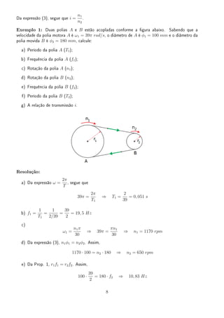Da expressão (3), segue que i =
n1
n2
.
Exemplo 1: Duas polias A e B estão acopladas conforme a gura abaixo. Sabendo que a
velocidade da polia motora A é ω1 = 39π rad/s, o diâmetro de A é ϕ1 = 100 mm e o diâmetro da
polia movida B é ϕ2 = 180 mm, calcule:
a) Período da polia A (T1);
b) Frequência da polia A (f1);
c) Rotação da polia A (n1);
d) Rotação da polia B (n2);
e) Frequência da polia B (f2);
f) Período da polia B (T2);
g) A relação de transmissão i.
Resolução:
a) Da expressão ω =
2π
T
, segue que
39π =
2π
T1
⇒ T1 =
2
39
= 0, 051 s
b) f1 =
1
T1
=
1
2/39
=
39
2
= 19, 5 Hz
c)
ω1 =
n1π
30
⇒ 39π =
πn1
30
⇒ n1 = 1170 rpm
d) Da expressão (3), n1ϕ1 = n2ϕ2. Assim,
1170 · 100 = n2 · 180 ⇒ n2 = 650 rpm
e) Da Prop. 1, r1f1 = r2f2. Assim,
100 ·
39
2
= 180 · f2 ⇒ 10, 83 Hz
8
 
