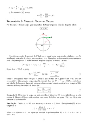 f) T2 =
1
f2
=
1
10, 83
= 0, 092 s
g) Da expressão (4), temos:
i =
ϕ2
ϕ1
=
180
100
= 1, 8 : 1
Transmissão do Momento Torsor ou Torque
Por denição, o torque (M) é igual ao produto da força tangencial pelo raio da polia, isto é:
M = Fr (5)
Considere um motor de potência de P dada em cv o qual possui uma rotação n dada em rpm. Se
acoplarmos uma polia de raio r1, sua rotação n1 = n. Além disso, podemos deduzir uma expressão
para a força tangencial Ft na extremidade da polia acoplada ao motor. De fato,
P = Ft · v = Ftωr1 = Ft ·
30n1
π
· r1 ⇒ Ft =
πP
30n1r1
Sendo 1 cv = 735, 5 w, então
Ft =
735, 5πP
30n1r1
ou seja, Ft =
77P
n1r1
(6)
sendo n1 a rotação do motor em rpm, r1 o raio da polia motora em m, potência em cv e a força em
newtons (N). Observe que o torque na polia motora é dado por M1 = Ft ·r1 = 77P/n1. Admitindo
que não há deslizamento da correia entre as polias motora e movida, então a força tangencial Ft é
a mesma ao longo da correia, de modo que
Ft =
M1
r1
=
M2
r2
(7)
Exemplo 2: Determine o torque na polia movida de diâmetro 100 mm, sabendo que a polia
motora de diâmetro 200 mm está acoplada a um motor de 1/2 cv que gira a 1750 rpm. Determine
o torque na polia movida.
Resolução: Sendo ϕ1 = 100 mm, então r1 = 50 mm = 0, 05 m. Da expressão (6), a força
tangencial é:
Ft =
77 · 0, 5
1750 · 0, 05
= 0, 44 N
Sendo r2 = 100 mm = 0, 1 m, segue que o torque na polia movida é M2 = Ft · r2 = 0, 44 · 0, 1 =
0, 044 Nm.
9
 