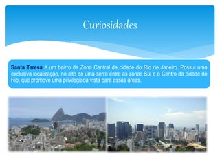 Curiosidades 
Santa Teresa é um bairro da Zona Central da cidade do Rio de Janeiro. Possui uma 
exclusiva localização, no alto de uma serra entre as zonas Sul e o Centro da cidade do 
Rio, que promove uma privilegiada vista para essas áreas. 
 