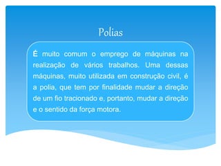 Polias 
É muito comum o emprego de máquinas na 
realização de vários trabalhos. Uma dessas 
máquinas, muito utilizada em construção civil, é 
a polia, que tem por finalidade mudar a direção 
de um fio tracionado e, portanto, mudar a direção 
e o sentido da força motora. 
 