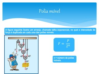 Polia móvel 
A figura seguinte ilustra um arranjo, chamado talha exponencial, no qual a intensidade da 
força é duplicada em cada uma das polias móveis. 
퐹 = 
푃 
2푛 
n = número de polias 
móveis. 
 
