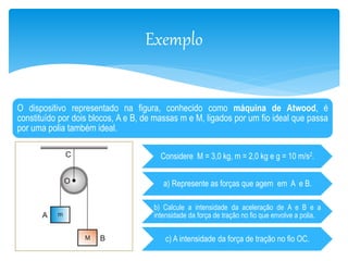 Exemplo 
O dispositivo representado na figura, conhecido como máquina de Atwood, é 
constituído por dois blocos, A e B, de massas m e M, ligados por um fio ideal que passa 
por uma polia também ideal. 
Considere M = 3,0 kg, m = 2,0 kg e g = 10 m/s2. 
a) Represente as forças que agem em A e B. 
b) Calcule a intensidade da aceleração de A e B e a 
intensidade da força de tração no fio que envolve a polia. 
c) A intensidade da força de tração no fio OC. 
 